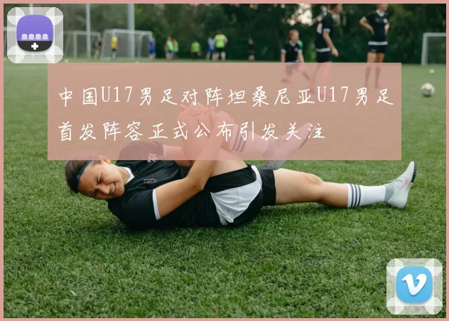 中国U17男足对阵坦桑尼亚U17男足首发阵容正式公布引发关注