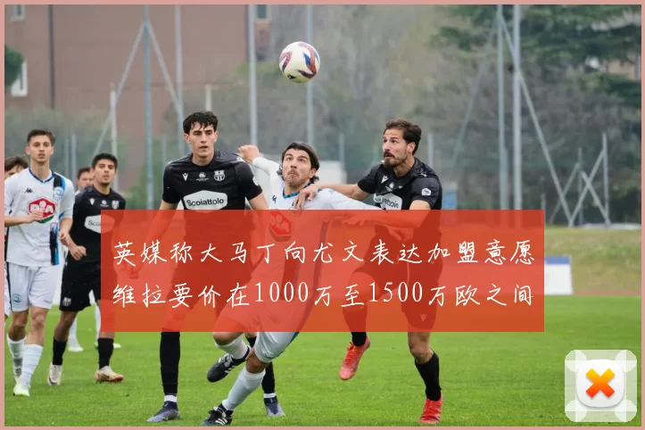 英媒称大马丁向尤文表达加盟意愿维拉要价在1000万至1500万欧之间