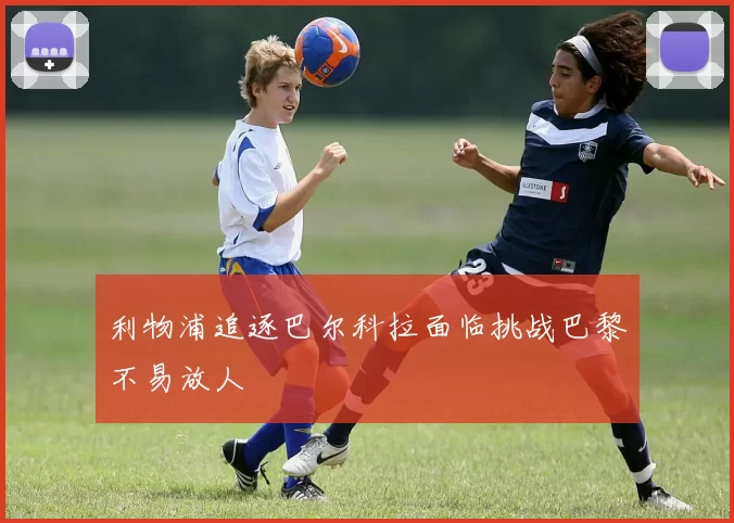 利物浦追逐巴尔科拉面临挑战巴黎不易放人