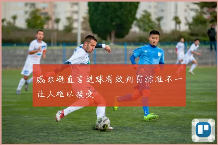 威尔逊直言进球有效判罚标准不一让人难以接受