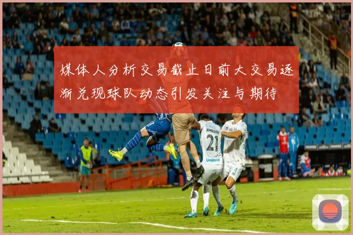 媒体人分析交易截止日前大交易逐渐兑现球队动态引发关注与期待