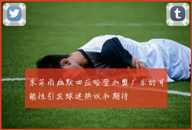 朱芳雨幽默回应哈登加盟广东的可能性引发球迷热议和期待