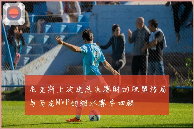 尼克斯上次进总决赛时的联盟格局与马龙MVP的缩水赛季回顾