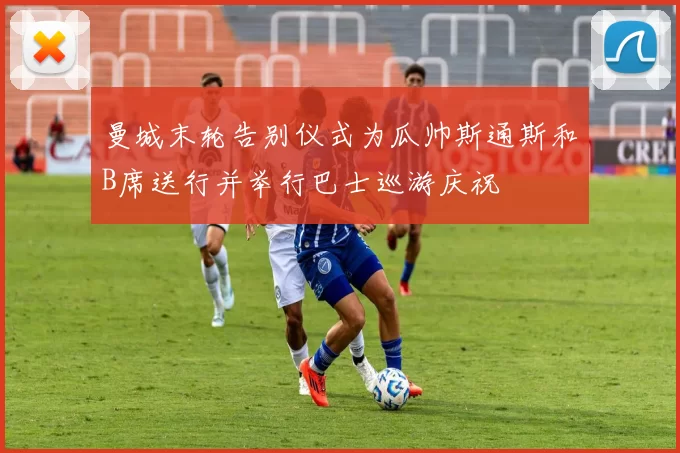 曼城末轮告别仪式为瓜帅斯通斯和B席送行并举行巴士巡游庆祝