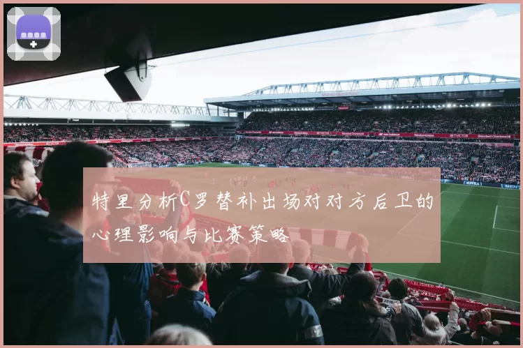 特里分析C罗替补出场对对方后卫的心理影响与比赛策略
