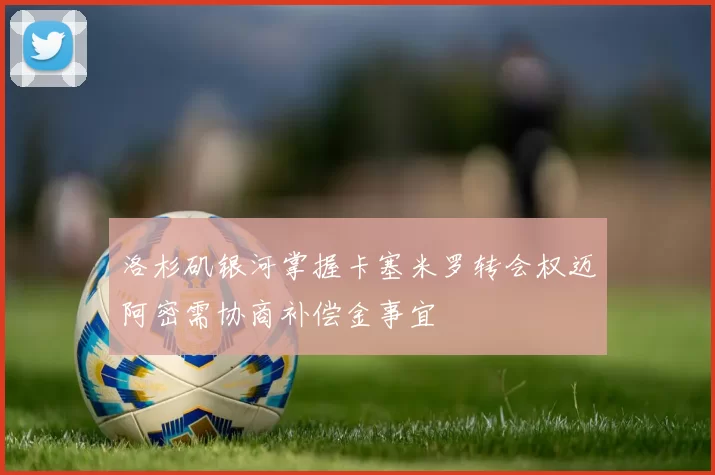 洛杉矶银河掌握卡塞米罗转会权迈阿密需协商补偿金事宜