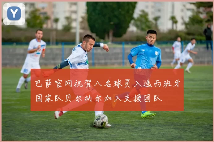 巴萨官网祝贺八名球员入选西班牙国家队贝尔纳尔加入支援团队