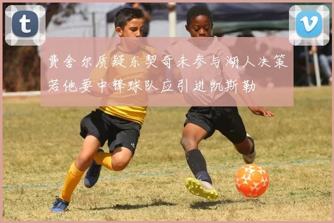 费舍尔质疑东契奇未参与湖人决策若他要中锋球队应引进凯斯勒