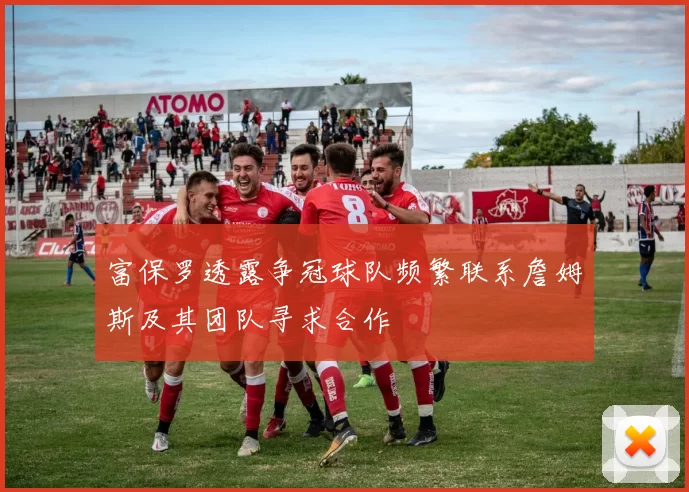 富保罗透露争冠球队频繁联系詹姆斯及其团队寻求合作
