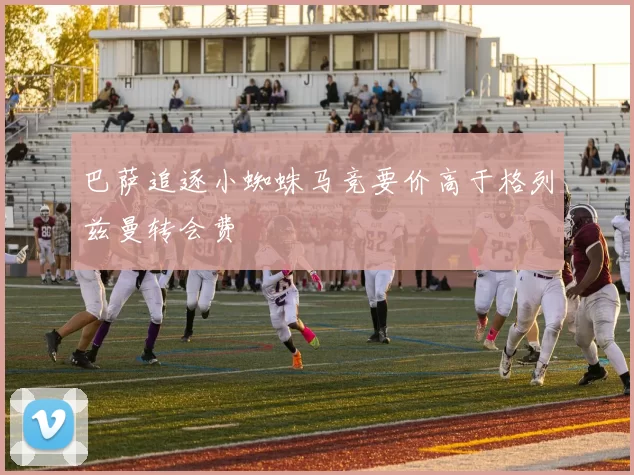 巴萨追逐小蜘蛛马竞要价高于格列兹曼转会费