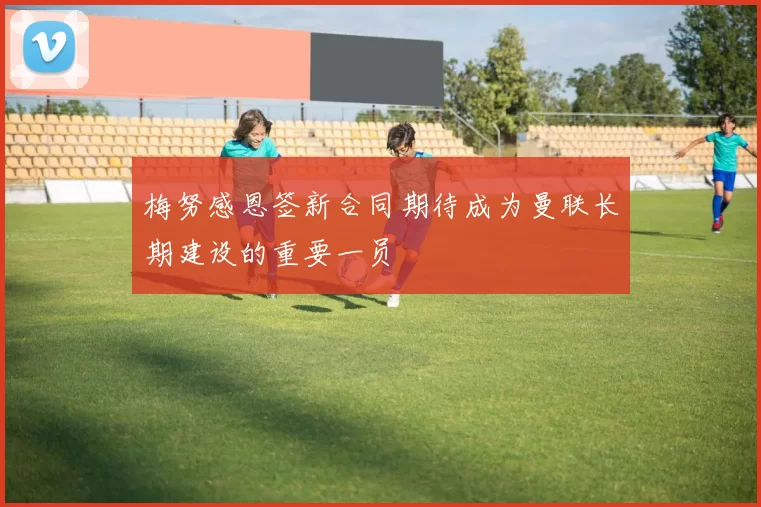 梅努感恩签新合同期待成为曼联长期建设的重要一员