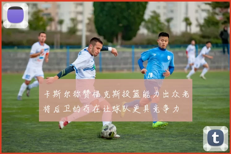 卡斯尔称赞福克斯投篮能力出众老将后卫的存在让球队更具竞争力