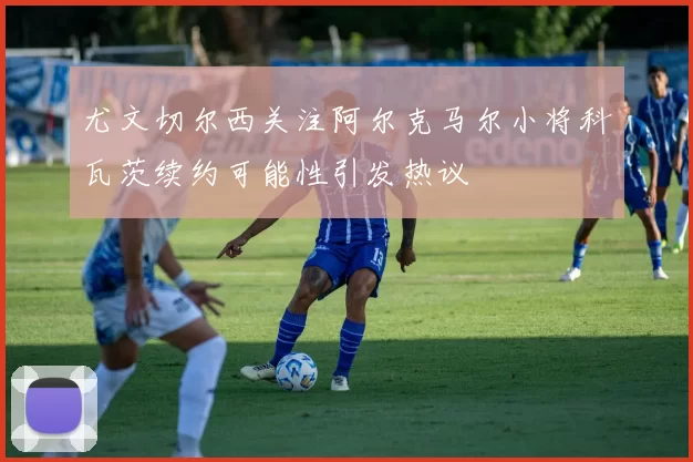 尤文切尔西关注阿尔克马尔小将科瓦茨续约可能性引发热议