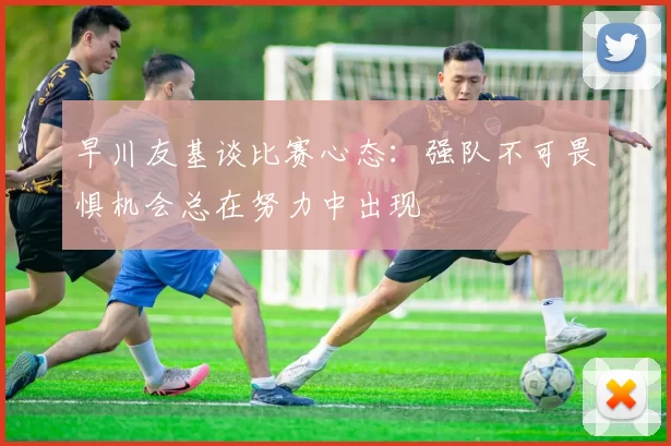 早川友基谈比赛心态：强队不可畏惧机会总在努力中出现