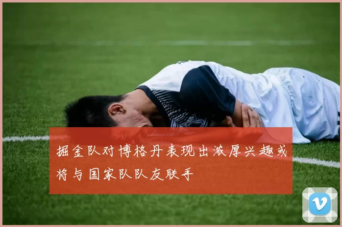 掘金队对博格丹表现出浓厚兴趣或将与国家队队友联手