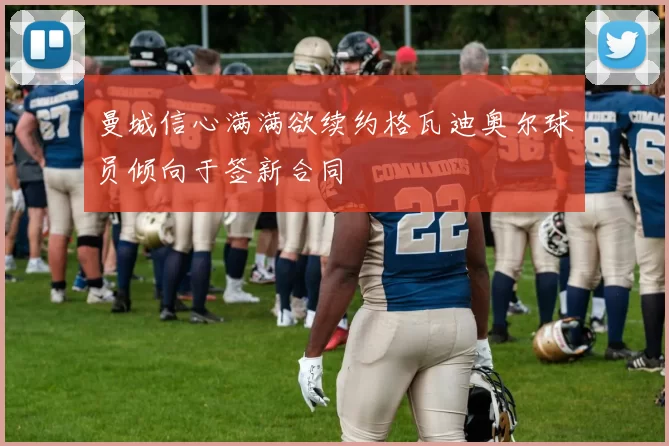 曼城信心满满欲续约格瓦迪奥尔球员倾向于签新合同
