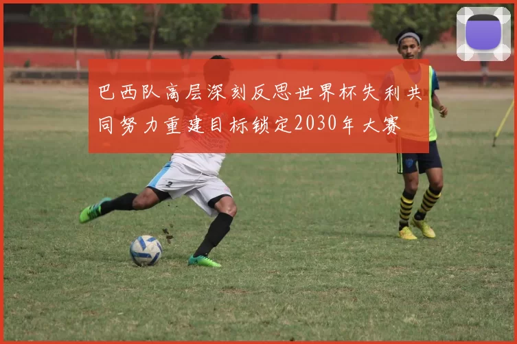 巴西队高层深刻反思世界杯失利共同努力重建目标锁定2030年大赛